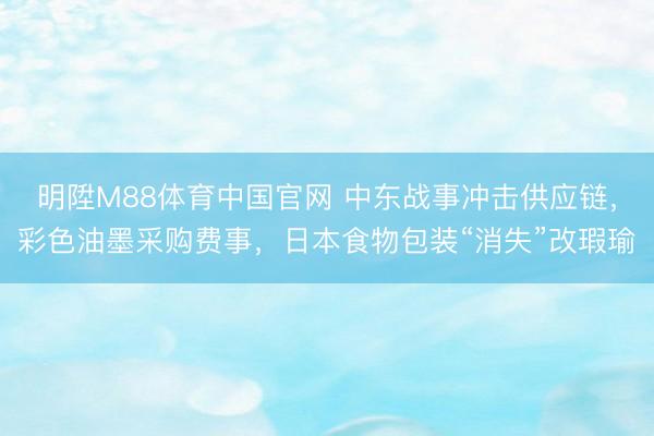 明陞M88体育中国官网 中东战事冲击供应链，彩色油墨采购费事，日本食物包装“消失”改瑕瑜