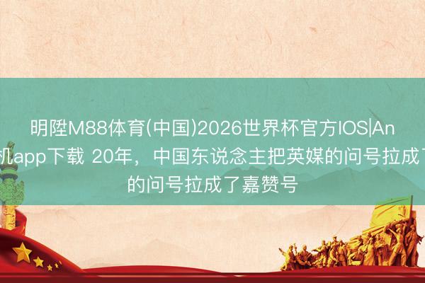 明陞M88体育(中国)2026世界杯官方IOS|Android手机app下载 20年，中国东说念主把英媒的问号拉成了嘉赞号