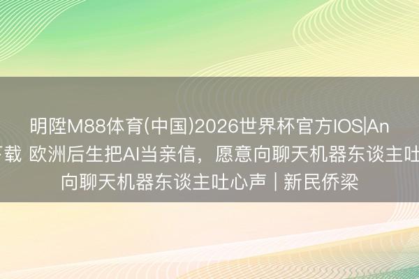 明陞M88体育(中国)2026世界杯官方IOS|Android手机app下载 欧洲后生把AI当亲信，愿意向聊天机器东谈主吐心声 | 新民侨梁