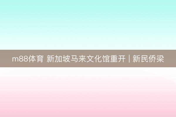 m88体育 新加坡马来文化馆重开 | 新民侨梁