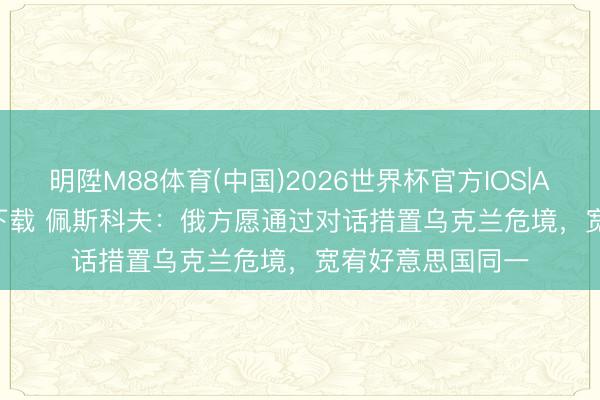 明陞M88体育(中国)2026世界杯官方IOS|Android手机app下载 佩斯科夫：俄方愿通过对话措置乌克兰危境，宽宥好意思国同一