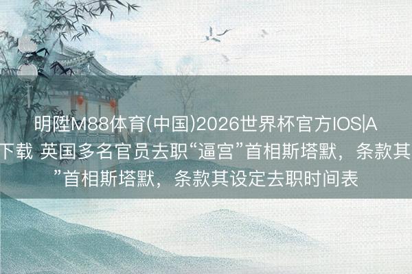 明陞M88体育(中国)2026世界杯官方IOS|Android手机app下载 英国多名官员去职“逼宫”首相斯塔默，条款其设定去职时间表
