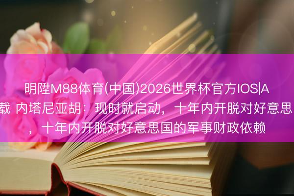 明陞M88体育(中国)2026世界杯官方IOS|Android手机app下载 内塔尼亚胡：现时就启动，十年内开脱对好意思国的军事财政依赖