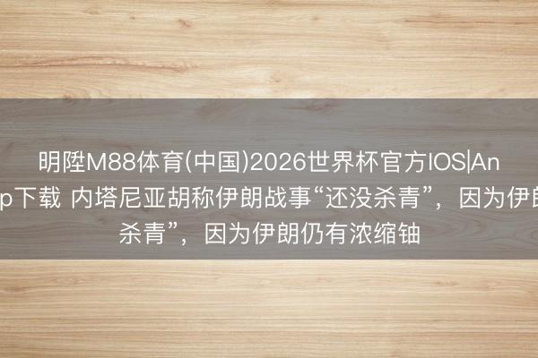 明陞M88体育(中国)2026世界杯官方IOS|Android手机app下载 内塔尼亚胡称伊朗战事“还没杀青”，因为伊朗仍有浓缩铀