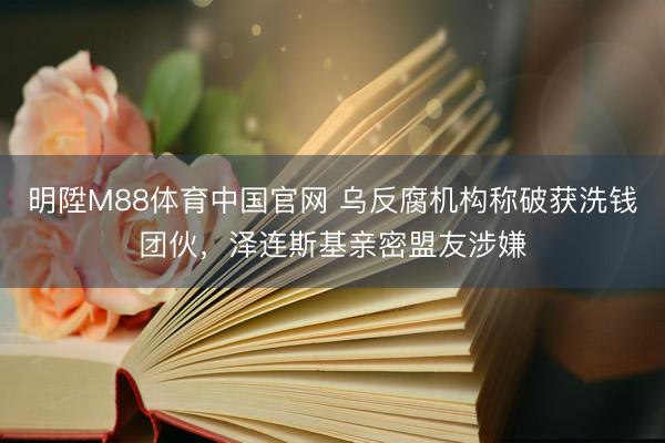 明陞M88体育中国官网 乌反腐机构称破获洗钱团伙，泽连斯基亲密盟友涉嫌