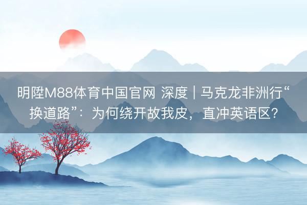 明陞M88体育中国官网 深度 | 马克龙非洲行“换道路”：为何绕开故我皮，直冲英语区？