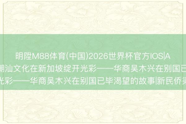明陞M88体育(中国)2026世界杯官方IOS|Android手机app下载 让潮汕文化在新加坡绽开光彩——华商吴木兴在别国已毕渴望的故事|新民侨梁