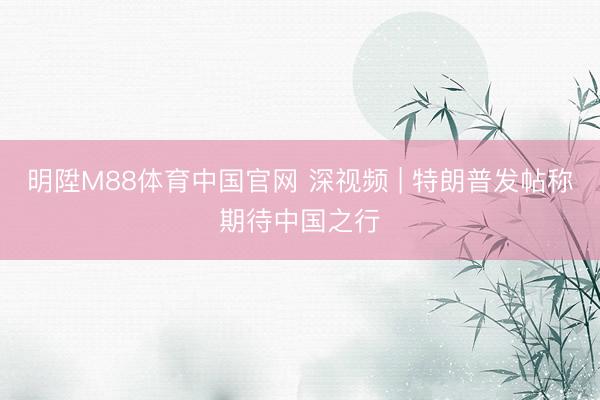 明陞M88体育中国官网 深视频 | 特朗普发帖称期待中国之行