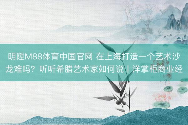 明陞M88体育中国官网 在上海打造一个艺术沙龙难吗？听听希腊艺术家如何说丨洋掌柜商业经