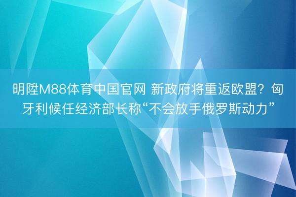 明陞M88体育中国官网 新政府将重返欧盟？匈牙利候任经济部长称“不会放手俄罗斯动力”
