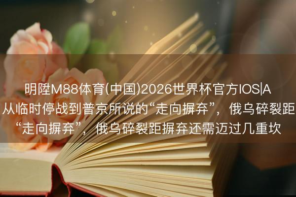明陞M88体育(中国)2026世界杯官方IOS|Android手机app下载 从临时停战到普京所说的“走向摒弃”，俄乌碎裂距摒弃还需迈过几重坎