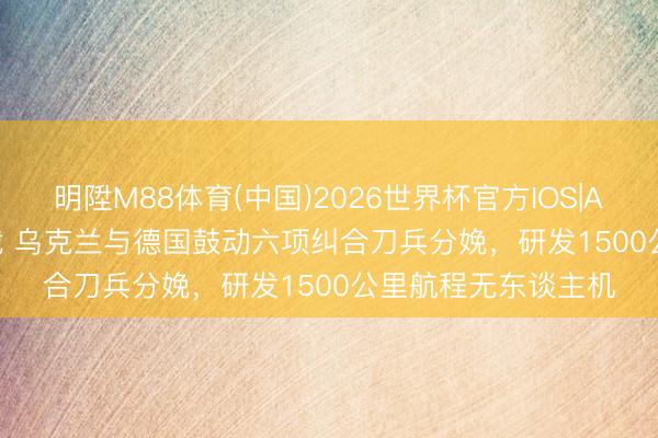 明陞M88体育(中国)2026世界杯官方IOS|Android手机app下载 乌克兰与德国鼓动六项纠合刀兵分娩，研发1500公里航程无东谈主机