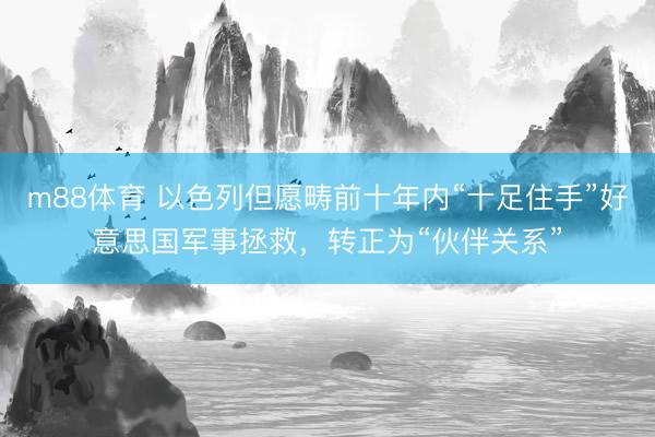 m88体育 以色列但愿畴前十年内“十足住手”好意思国军事拯救，转正为“伙伴关系”