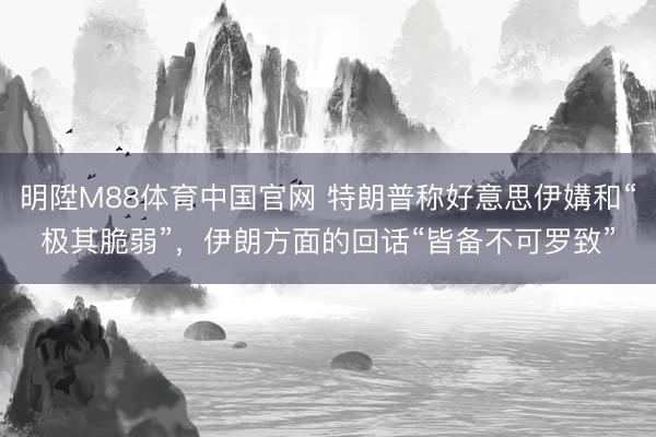 明陞M88体育中国官网 特朗普称好意思伊媾和“极其脆弱”，伊朗方面的回话“皆备不可罗致”