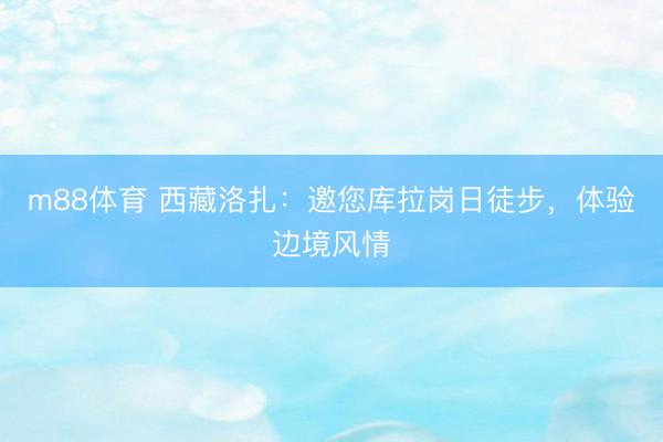 m88体育 西藏洛扎：邀您库拉岗日徒步，体验边境风情