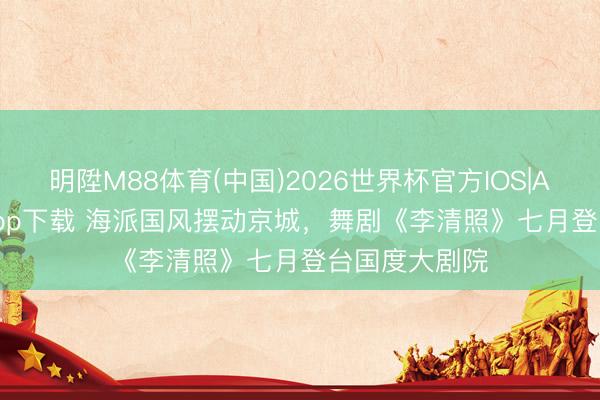 明陞M88体育(中国)2026世界杯官方IOS|Android手机app下载 海派国风摆动京城，舞剧《李清照》七月登台国度大剧院