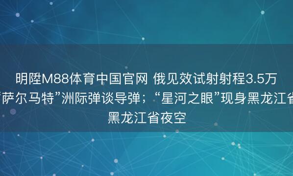 明陞M88体育中国官网 俄见效试射射程3.5万公里“萨尔马特”洲际弹谈导弹；“星河之眼”现身黑龙江省夜空