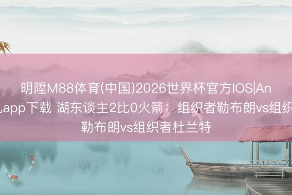 明陞M88体育(中国)2026世界杯官方IOS|Android手机app下载 湖东谈主2比0火箭：组织者勒布朗vs组织者杜兰特