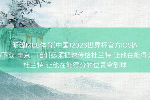 明陞M88体育(中国)2026世界杯官方IOS|Android手机app下载 申京：咱们必须把球传给杜兰特 让他在能得分的位置拿到球