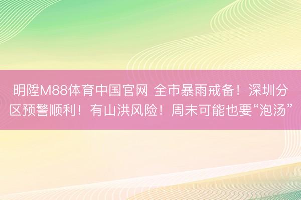 明陞M88体育中国官网 全市暴雨戒备！深圳分区预警顺利！有山洪风险！周末可能也要“泡汤”