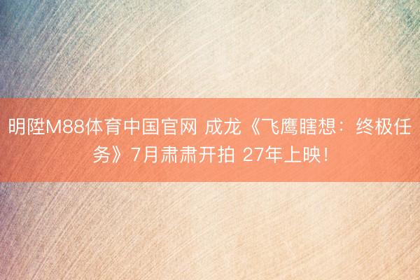 明陞M88体育中国官网 成龙《飞鹰瞎想：终极任务》7月肃肃开拍 27年上映！