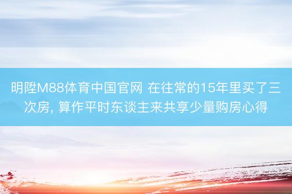 明陞M88体育中国官网 在往常的15年里买了三次房， 算作平时东谈主来共享少量购房心得