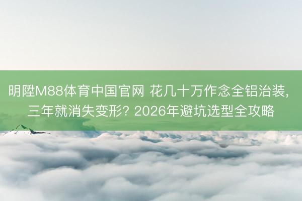 明陞M88体育中国官网 花几十万作念全铝治装， 三年就消失变形? 2026年避坑选型全攻略