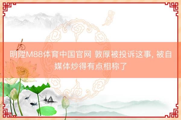 明陞M88体育中国官网 敦厚被投诉这事， 被自媒体炒得有点相称了