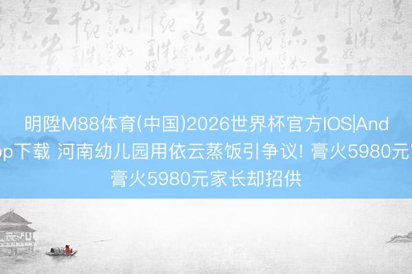 明陞M88体育(中国)2026世界杯官方IOS|Android手机app下载 河南幼儿园用依云蒸饭引争议! 膏火5980元家长却招供
