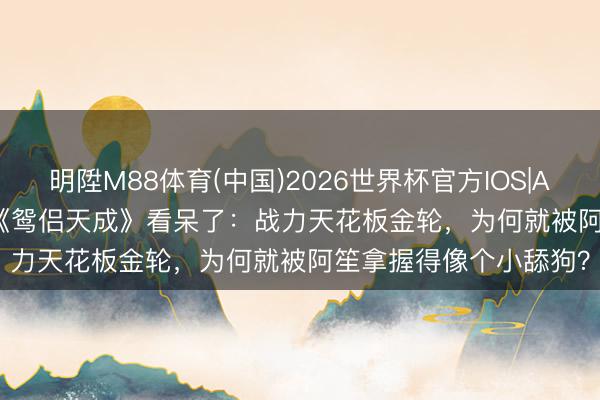 明陞M88体育(中国)2026世界杯官方IOS|Android手机app下载 《鸳侣天成》看呆了：战力天花板金轮，为何就被阿笙拿握得像个小舔狗？