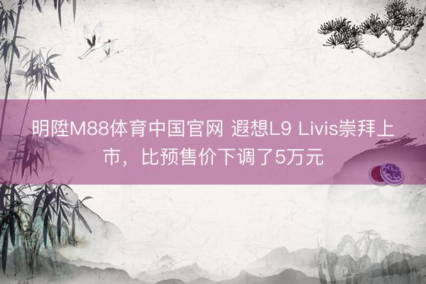 明陞M88体育中国官网 遐想L9 Livis崇拜上市，比预售价下调了5万元