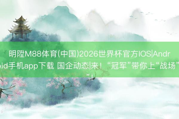 明陞M88体育(中国)2026世界杯官方IOS|Android手机app下载 国企动态|来！“冠军”带你上“战场”！