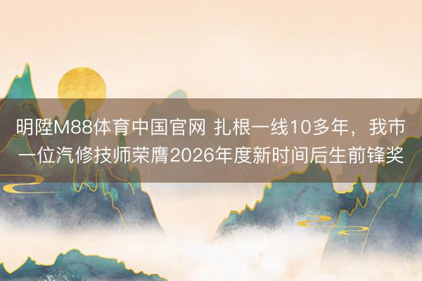 明陞M88体育中国官网 扎根一线10多年，我市一位汽修技师荣膺2026年度新时间后生前锋奖