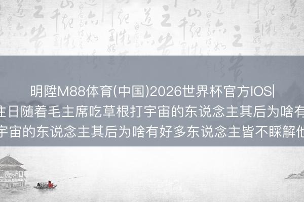 明陞M88体育(中国)2026世界杯官方IOS|Android手机app下载 往日随着毛主席吃草根打宇宙的东说念主其后为啥有好多东说念主皆不睬解他了呢
