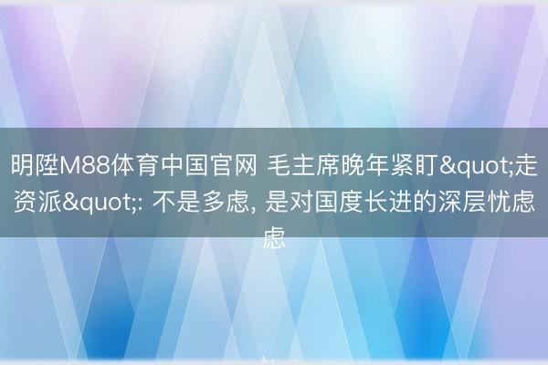 明陞M88体育中国官网 毛主席晚年紧盯"走资派": 不是多虑， 是对国度长进的深层忧虑
