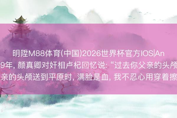 明陞M88体育(中国)2026世界杯官方IOS|Android手机app下载 779年, 颜真卿对奸相卢杞回忆说: “过去你父亲的头颅送到平原时, 满脸是血, 我不忍心用穿着擦, 亲私用舌头舔净。”