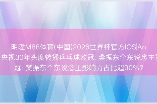 明陞M88体育(中国)2026世界杯官方IOS|Android手机app下载 央视30年头度转播乒乓球欧冠: 樊振东个东说念主影响力占比超90%?