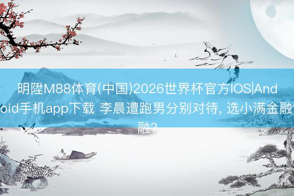 明陞M88体育(中国)2026世界杯官方IOS|Android手机app下载 李晨遭跑男分别对待， 选小满金融?