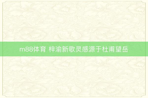 m88体育 梓渝新歌灵感源于杜甫望岳