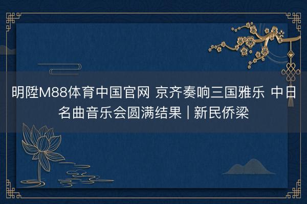 明陞M88体育中国官网 京齐奏响三国雅乐 中日名曲音乐会圆满结果 | 新民侨梁