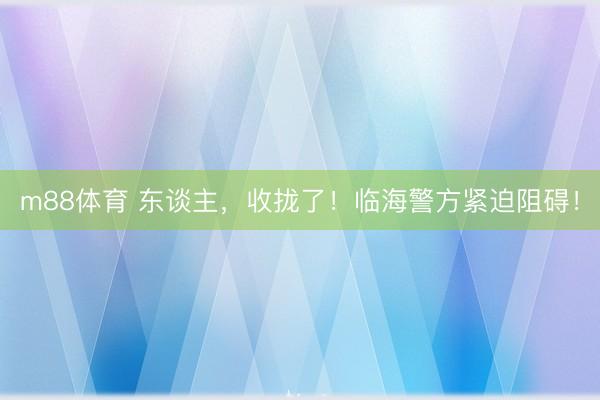 m88体育 东谈主，收拢了！临海警方紧迫阻碍！