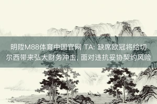 明陞M88体育中国官网 TA: 缺席欧冠将给切尔西带来弘大财务冲击， 面对违抗妥协契约风险