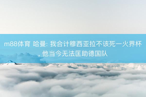 m88体育 哈曼: 我合计穆西亚拉不该死一火界杯， 他当今无法匡助德国队
