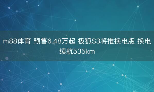m88体育 预售6.48万起 极狐S3将推换电版 换电续航535km