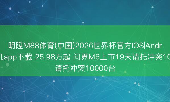 明陞M88体育(中国)2026世界杯官方IOS|Android手机app下载 25.98万起 问界M6上市19天请托冲突10000台