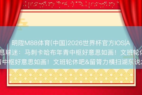 明陞M88体育(中国)2026世界杯官方IOS|Android手机app下载 好意思球迷：马刺卡哈布年青中枢好意思如画！文班轮休吧&留膂力横扫湖东说念主