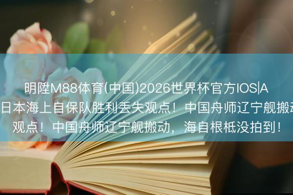 明陞M88体育(中国)2026世界杯官方IOS|Android手机app下载 日本海上自保队胜利丢失观点！中国舟师辽宁舰搬动，海自根柢没拍到！