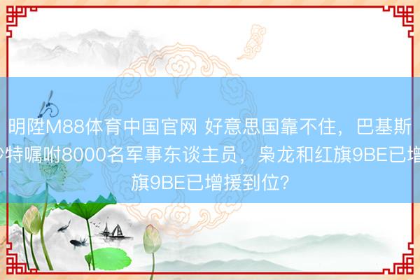 明陞M88体育中国官网 好意思国靠不住，巴基斯坦已向沙特嘱咐8000名军事东谈主员，枭龙和红旗9BE已增援到位？