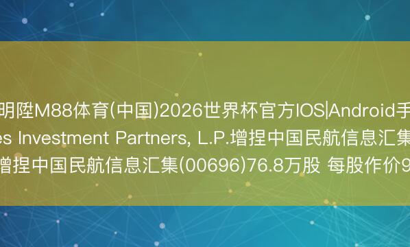 明陞M88体育(中国)2026世界杯官方IOS|Android手机app下载 Brandes Investment Partners， L.P.增捏中国民航信息汇集(00696)76.8万股 每股作价9.45港元