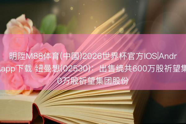 明陞M88体育(中国)2026世界杯官方IOS|Android手机app下载 纽曼想(02530)：出售统共600万股祈望集团股份